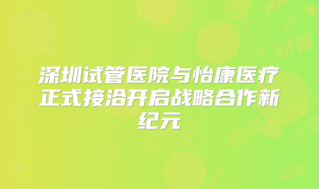 深圳试管医院与怡康医疗正式接洽开启战略合作新纪元