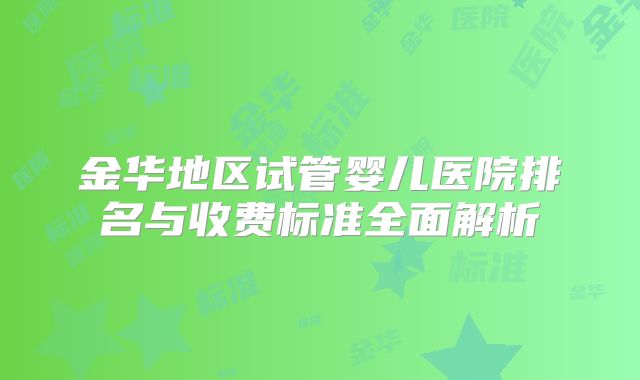 金华地区试管婴儿医院排名与收费标准全面解析