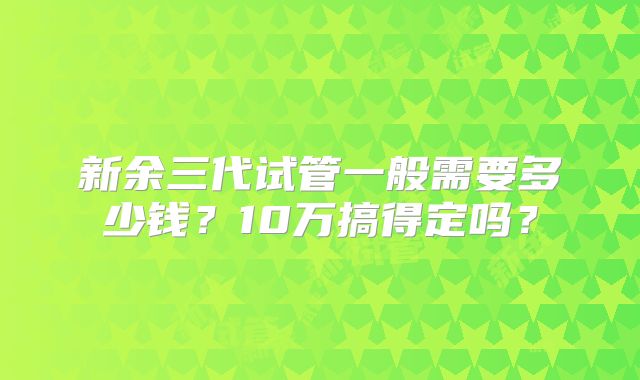 新余三代试管一般需要多少钱?10万搞得定吗?