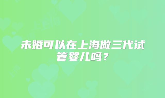 未婚可以在上海做三代试管婴儿吗?