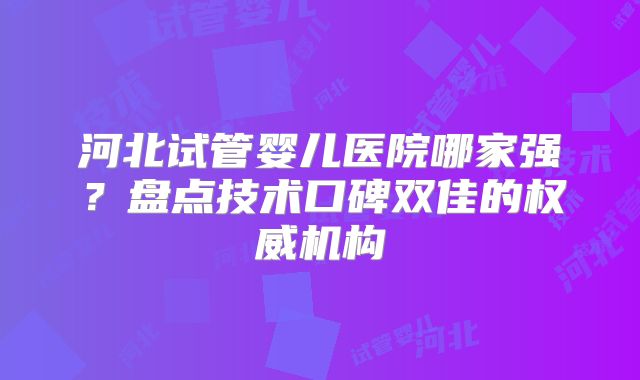 河北试管婴儿医院哪家强?盘点技术口碑双佳的权威机构