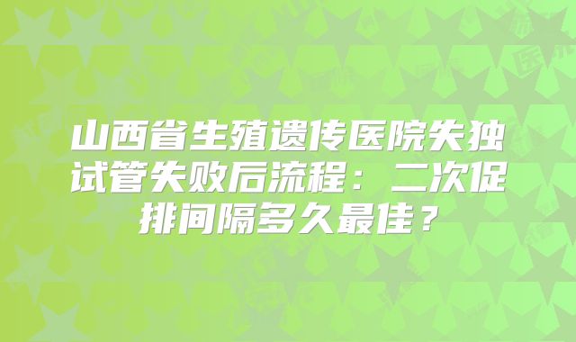 山西省生殖遗传医院失独试管失败后流程:二次促排间隔多久最佳?