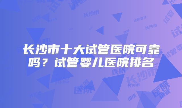 长沙市十大试管医院可靠吗?试管婴儿医院排名