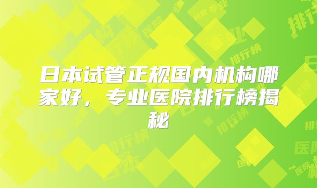 日本试管正规国内机构哪家好,专业医院排行榜揭秘