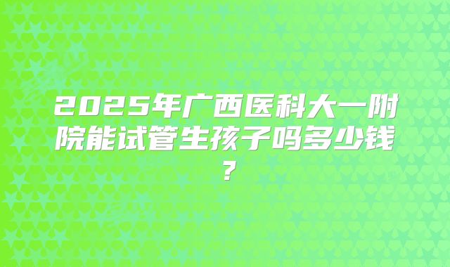 2025年广西医科大一附院能试管生孩子吗多少钱？