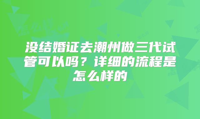 没结婚证去潮州做三代试管可以吗？详细的流程是怎么样的