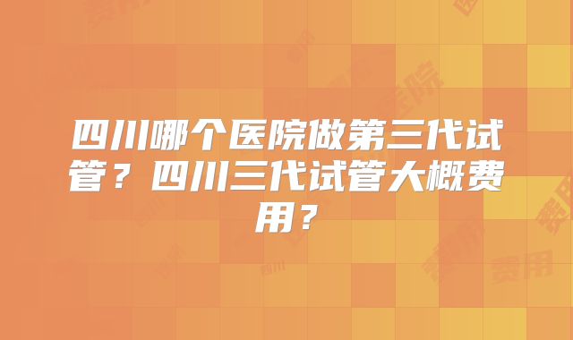 四川哪个医院做第三代试管？四川三代试管大概费用？
