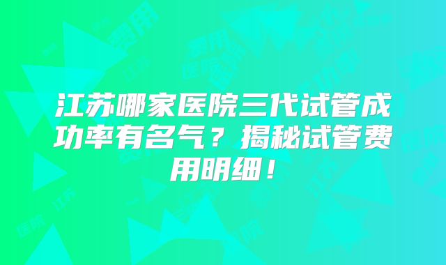 江苏哪家医院三代试管成功率有名气?揭秘试管费用明细!