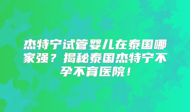 杰特宁试管婴儿在泰国哪家强？揭秘泰国杰特宁不孕不育医院！