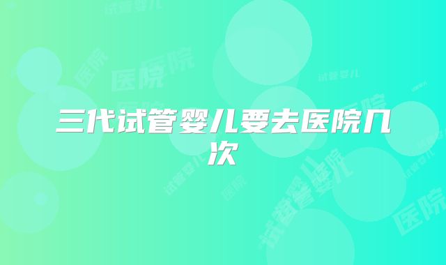 三代试管婴儿要去医院几次