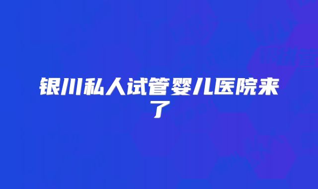 银川私人试管婴儿医院来了