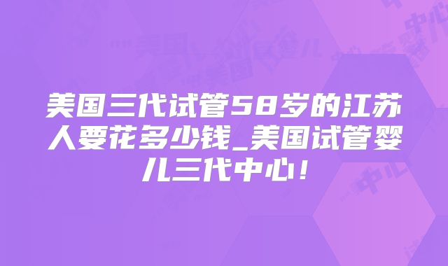 美国三代试管58岁的江苏人要花多少钱_美国试管婴儿三代中心！