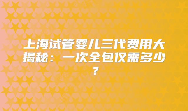 上海试管婴儿三代费用大揭秘:一次全包仅需多少?
