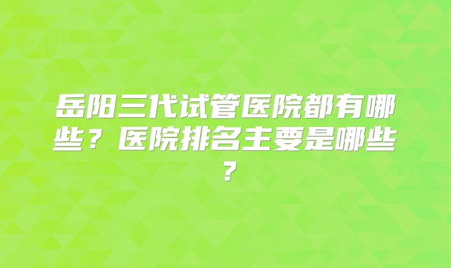 岳阳三代试管医院都有哪些?医院排名主要是哪些?