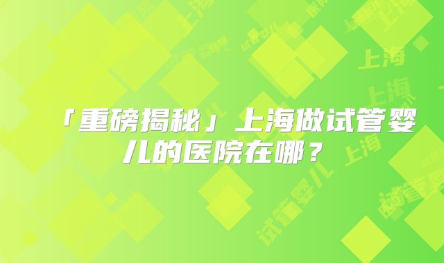 「重磅揭秘」上海做试管婴儿的医院在哪?