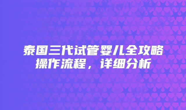 泰国三代试管婴儿全攻略操作流程，详细分析