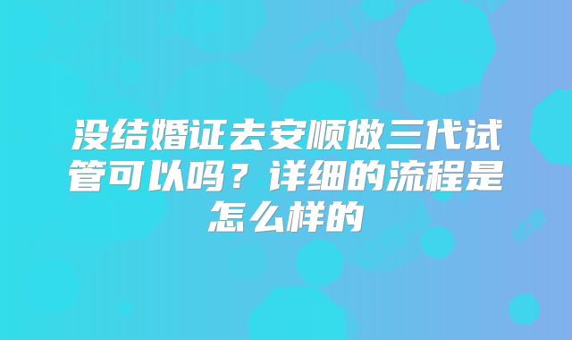 没结婚证去安顺做三代试管可以吗?详细的流程是怎么样的
