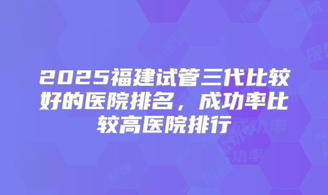 2025福建试管三代比较好的医院排名，成功率比较高医院排行