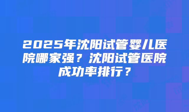 2025年沈阳试管婴儿医院哪家强？沈阳试管医院成功率排行？