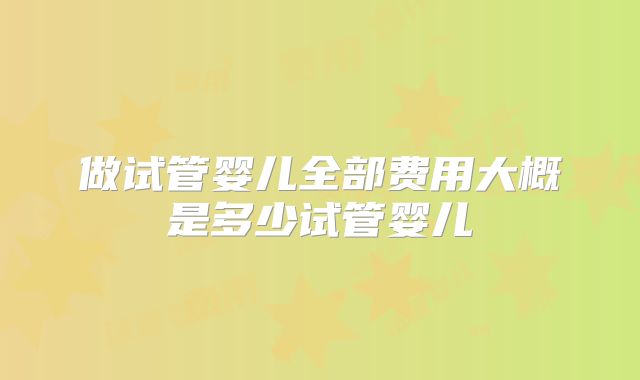 做试管婴儿全部费用大概是多少试管婴儿