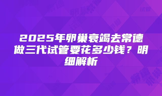 2025年卵巢衰竭去常德做三代试管要花多少钱？明细解析