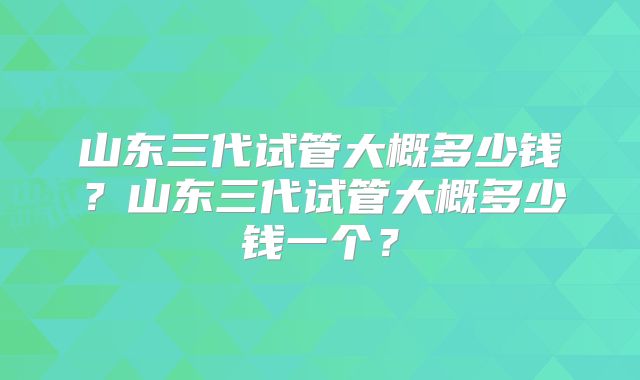 山东三代试管大概多少钱?山东三代试管大概多少钱一个?