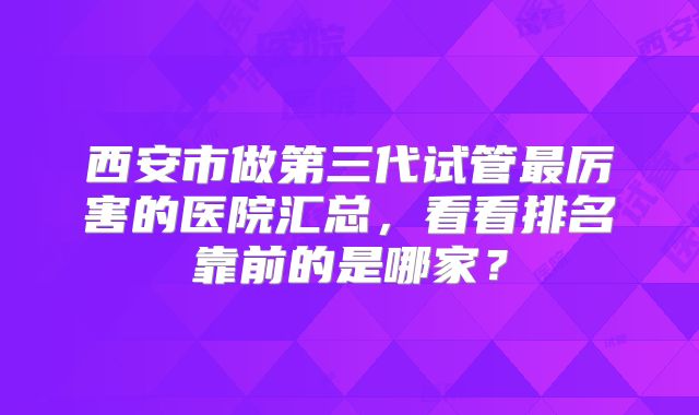 西安市做第三代试管最厉害的医院汇总,看看排名靠前的是哪家?