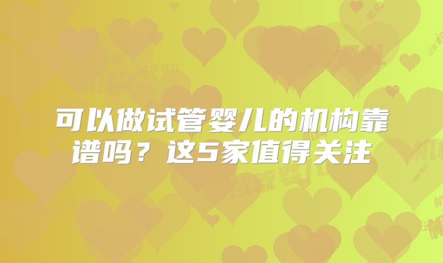 可以做试管婴儿的机构靠谱吗？这5家值得关注