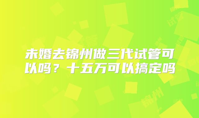 未婚去锦州做三代试管可以吗?十五万可以搞定吗