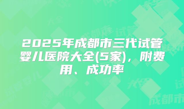 2025年成都市三代试管婴儿医院大全(5家)，附费用、成功率