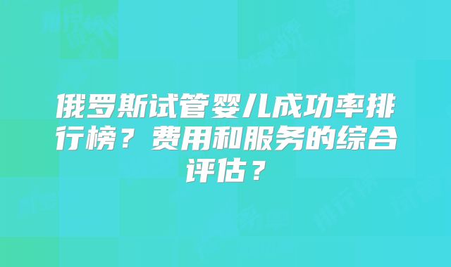 俄罗斯试管婴儿成功率排行榜?费用和服务的综合评估?