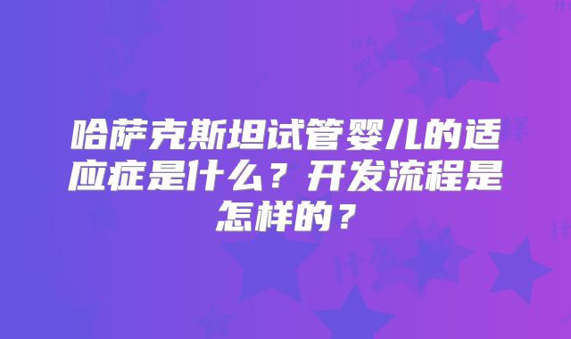 哈萨克斯坦试管婴儿的适应症是什么?开发流程是怎样的?