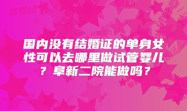 国内没有结婚证的单身女性可以去哪里做试管婴儿？阜新二院能做吗？