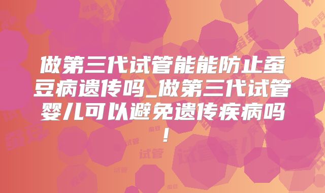 做第三代试管能能防止蚕豆病遗传吗_做第三代试管婴儿可以避免遗传疾病吗!