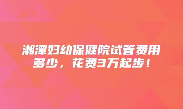 湘潭妇幼保健院试管费用多少，花费3万起步！