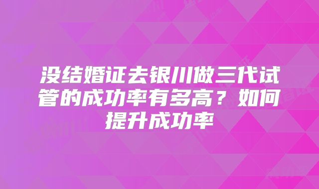 没结婚证去银川做三代试管的成功率有多高?如何提升成功率