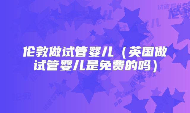 伦敦做试管婴儿(英国做试管婴儿是免费的吗)