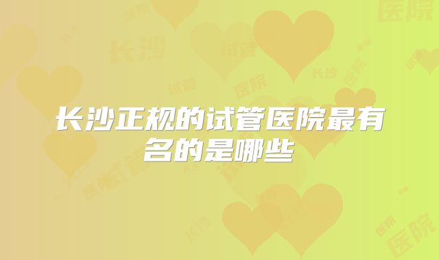 长沙正规的试管医院最有名的是哪些