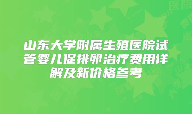 山东大学附属生殖医院试管婴儿促排卵治疗费用详解及新价格参考