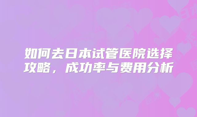 如何去日本试管医院选择攻略,成功率与费用分析