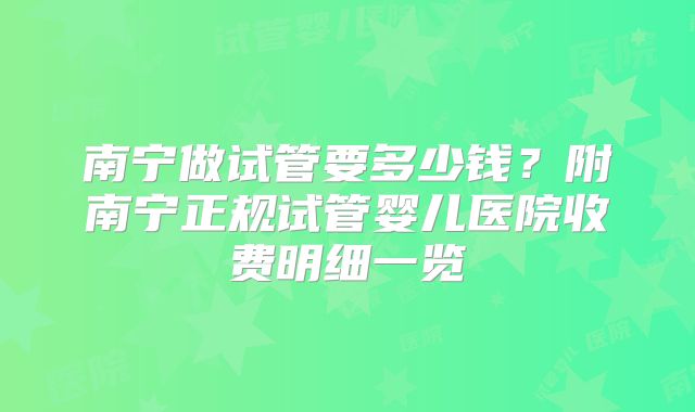 南宁做试管要多少钱?附南宁正规试管婴儿医院收费明细一览