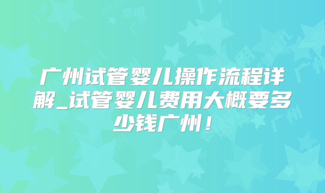 广州试管婴儿操作流程详解_试管婴儿费用大概要多少钱广州!