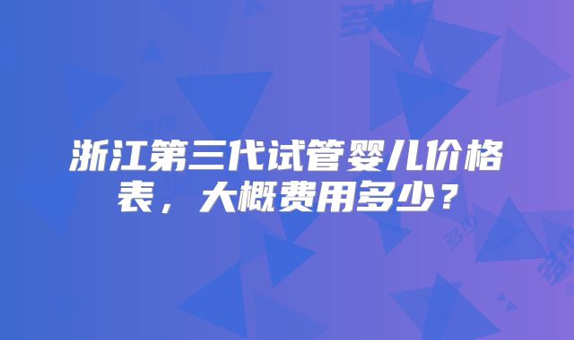 浙江第三代试管婴儿价格表,大概费用多少?