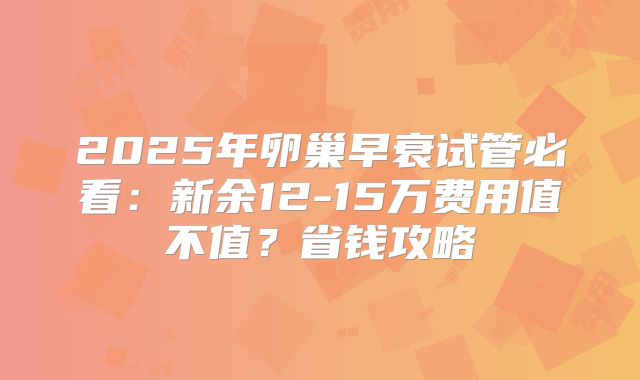 2025年卵巢早衰试管必看:新余12-15万费用值不值?省钱攻略
