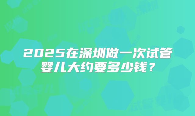 2025在深圳做一次试管婴儿大约要多少钱?