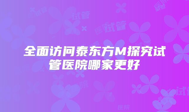 全面访问泰东方M探究试管医院哪家更好