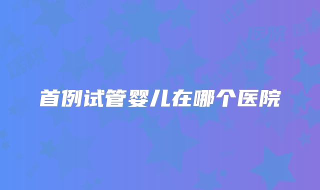 首例试管婴儿在哪个医院