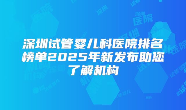 深圳试管婴儿科医院排名榜单2025年新发布助您了解机构
