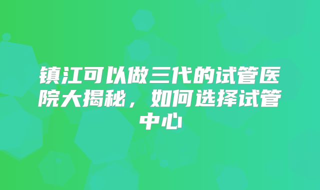 镇江可以做三代的试管医院大揭秘,如何选择试管中心