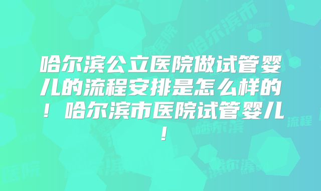哈尔滨公立医院做试管婴儿的流程安排是怎么样的!哈尔滨市医院试管婴儿!